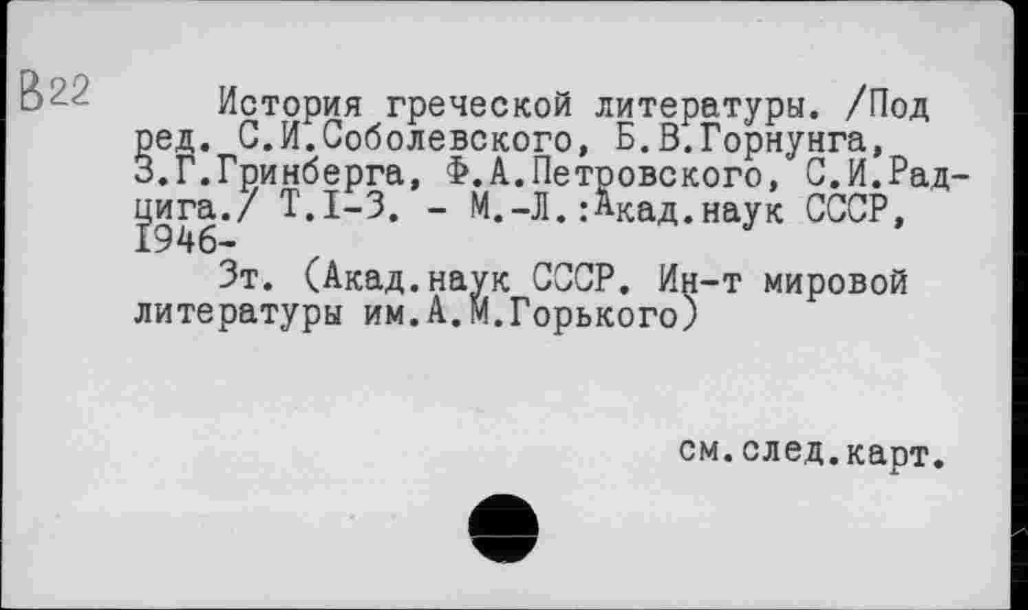 ﻿История греческой литературы. /Под ред. С.И.Соболевского, Б.В.Горнунга, 3.Г.Гринберга, Ф.А.Петровского, С.И.Рад-gra./ Т.1-3. - М.-Л. : Акад, наук СССР,
Зт. (Акад.наук СССР. Ин-т мировой литературы им.А.М.Горького)
см.след.карт.